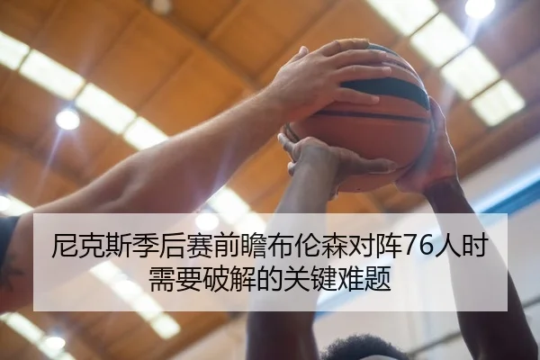 尼克斯季后赛前瞻布伦森对阵76人时需要破解的关键难题