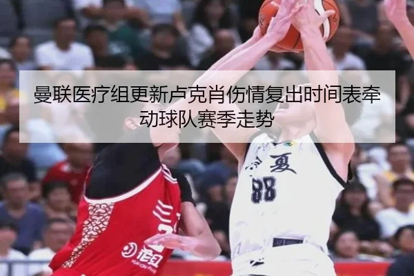 曼联医疗组更新卢克肖伤情复出时间表牵动球队赛季走势