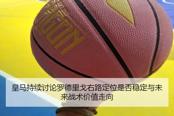 皇马持续讨论罗德里戈右路定位是否稳定与未来战术价值走向